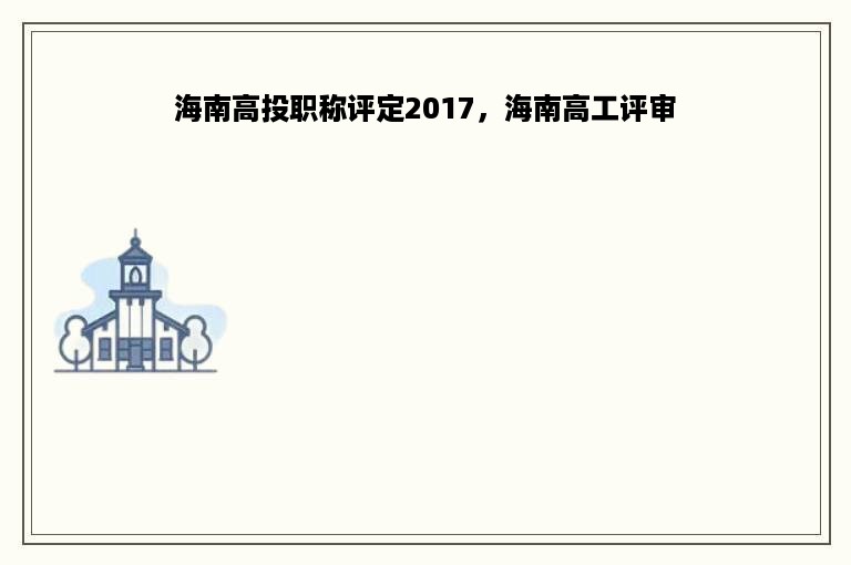 海南高投职称评定2017，海南高工评审