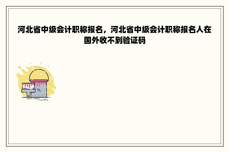 河北省中级会计职称报名，河北省中级会计职称报名人在国外收不到验证码