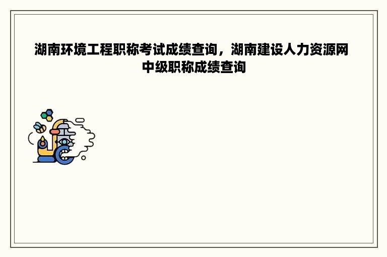 湖南环境工程职称考试成绩查询，湖南建设人力资源网 中级职称成绩查询