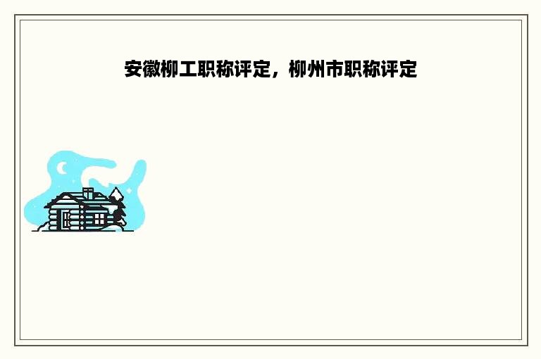 安徽柳工职称评定，柳州市职称评定