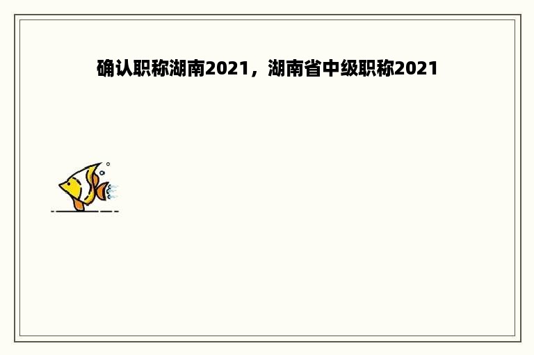 确认职称湖南2021，湖南省中级职称2021