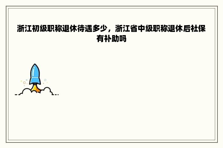 浙江初级职称退休待遇多少，浙江省中级职称退休后社保有补助吗