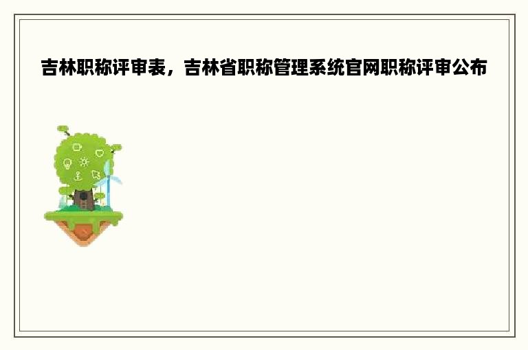 吉林职称评审表，吉林省职称管理系统官网职称评审公布