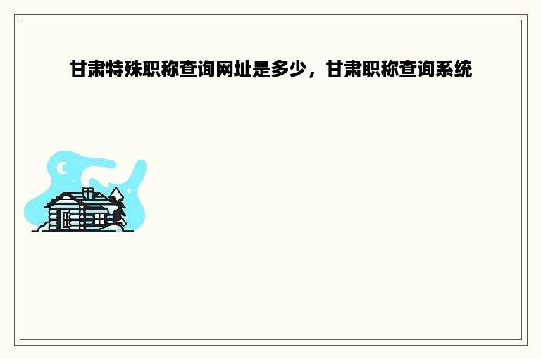 甘肃特殊职称查询网址是多少，甘肃职称查询系统