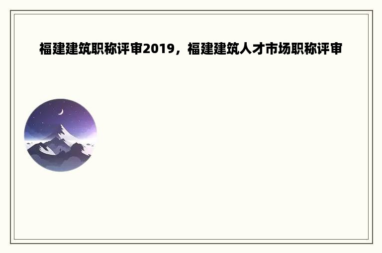 福建建筑职称评审2019，福建建筑人才市场职称评审