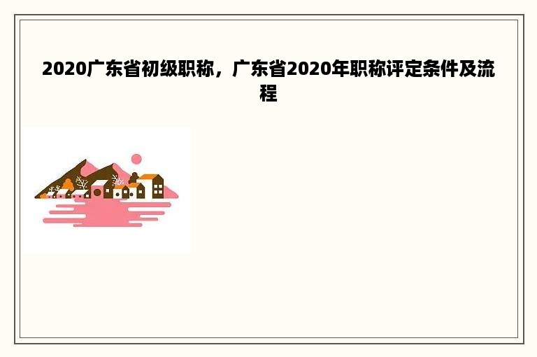 2020广东省初级职称，广东省2020年职称评定条件及流程