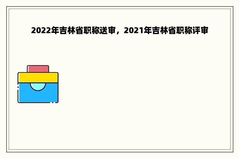 2022年吉林省职称送审，2021年吉林省职称评审