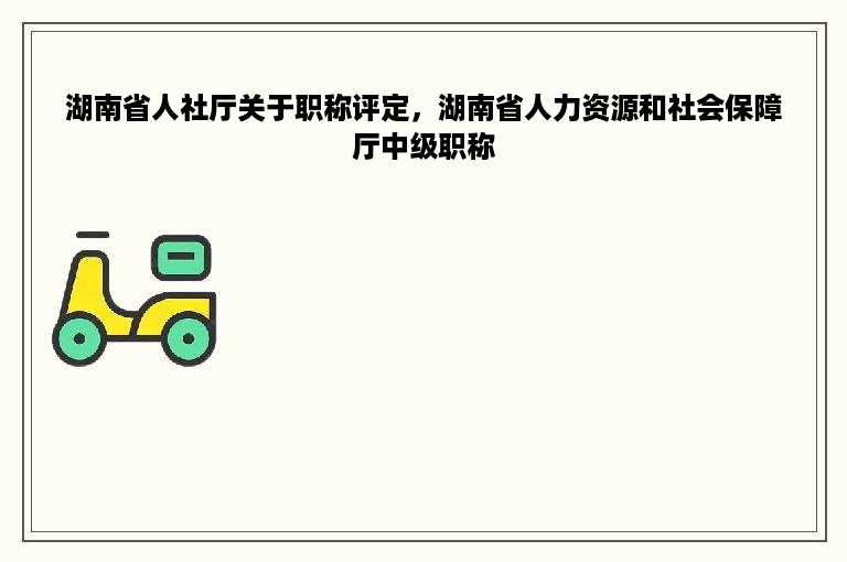 湖南省人社厅关于职称评定，湖南省人力资源和社会保障厅中级职称