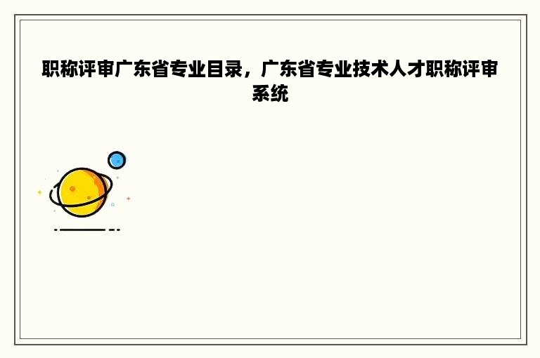 职称评审广东省专业目录，广东省专业技术人才职称评审系统