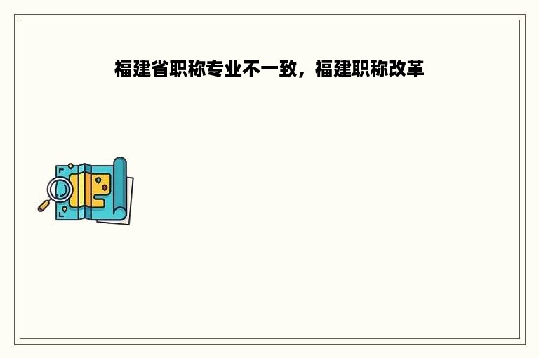 福建省职称专业不一致，福建职称改革