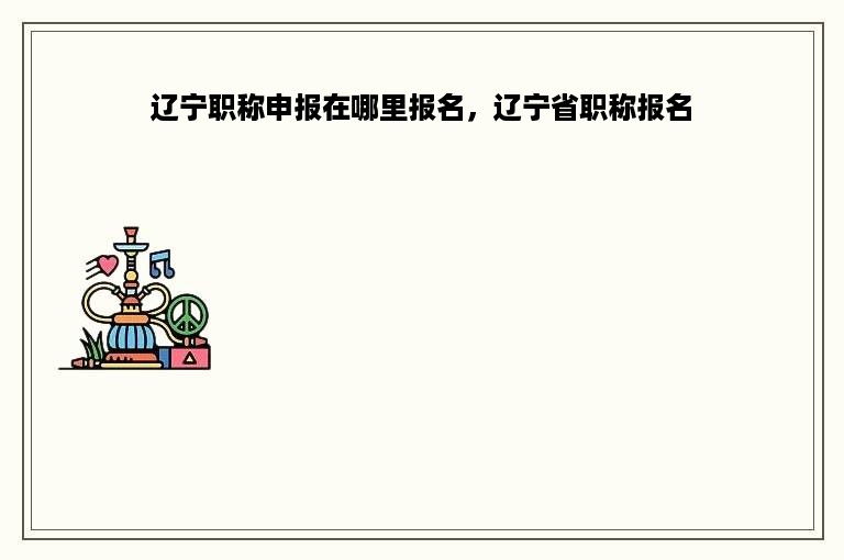 辽宁职称申报在哪里报名，辽宁省职称报名