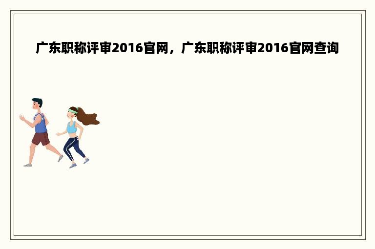 广东职称评审2016官网，广东职称评审2016官网查询