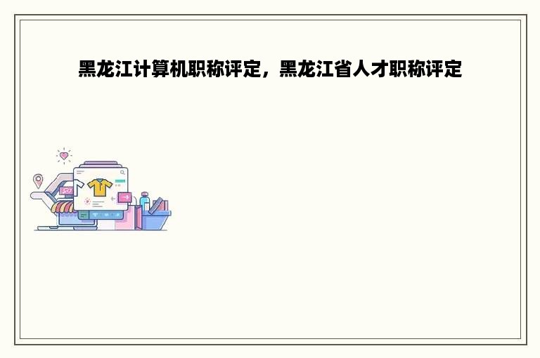 黑龙江计算机职称评定，黑龙江省人才职称评定