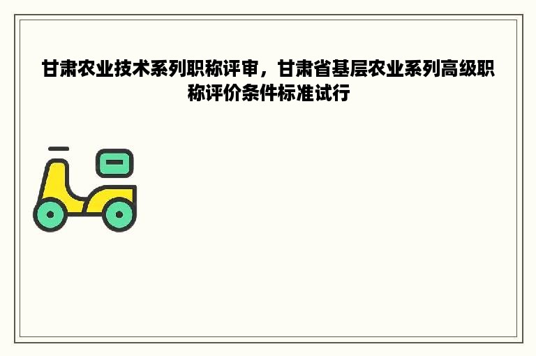 甘肃农业技术系列职称评审，甘肃省基层农业系列高级职称评价条件标准试行