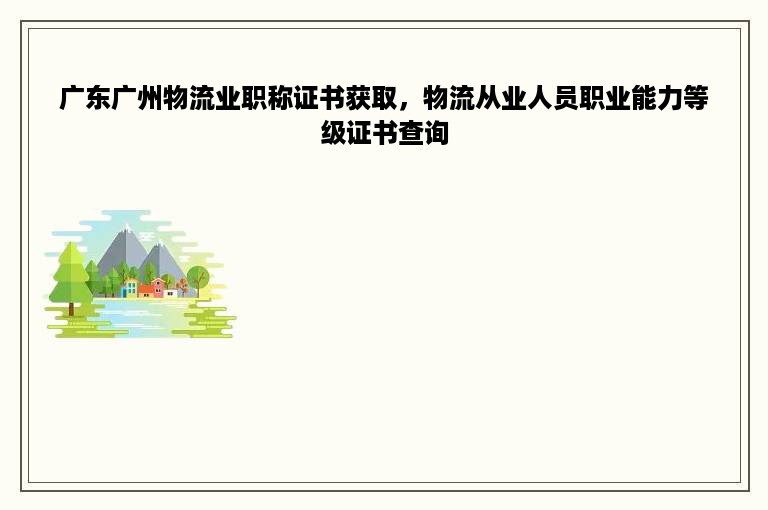 广东广州物流业职称证书获取，物流从业人员职业能力等级证书查询