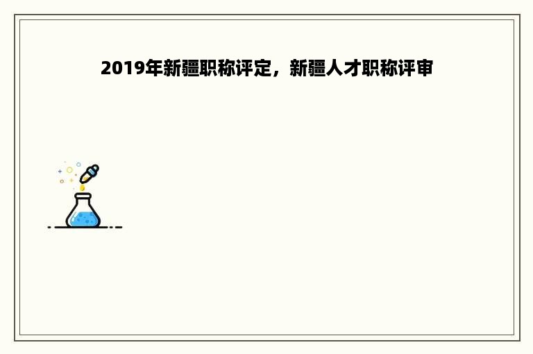 2019年新疆职称评定，新疆人才职称评审