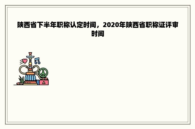 陕西省下半年职称认定时间，2020年陕西省职称证评审时间