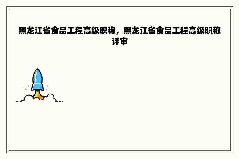 黑龙江省食品工程高级职称，黑龙江省食品工程高级职称评审