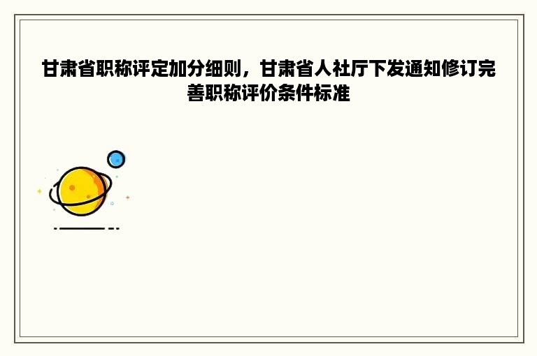 甘肃省职称评定加分细则，甘肃省人社厅下发通知修订完善职称评价条件标准