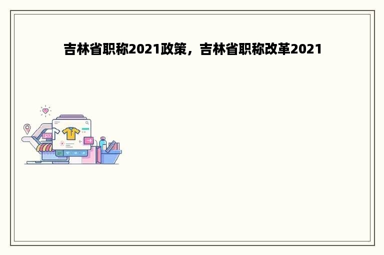 吉林省职称2021政策，吉林省职称改革2021