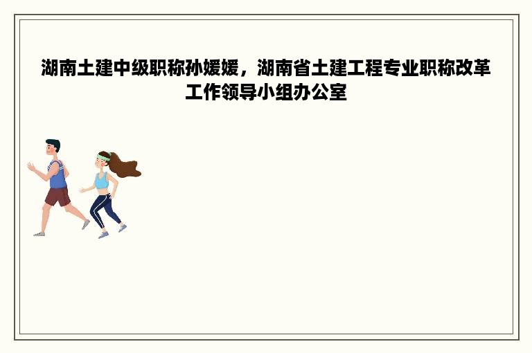 湖南土建中级职称孙媛媛，湖南省土建工程专业职称改革工作领导小组办公室