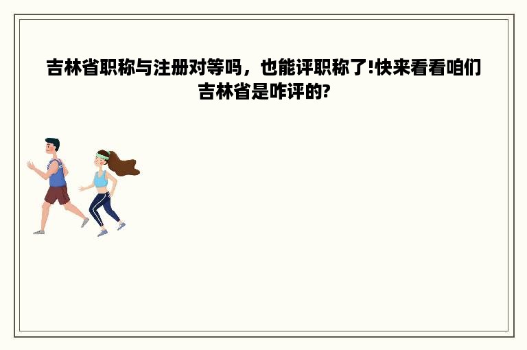 吉林省职称与注册对等吗，也能评职称了!快来看看咱们吉林省是咋评的?