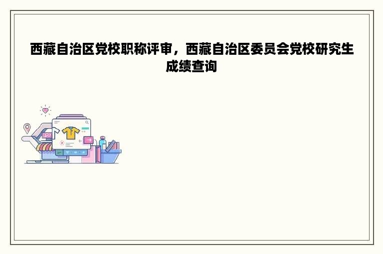 西藏自治区党校职称评审，西藏自治区委员会党校研究生成绩查询