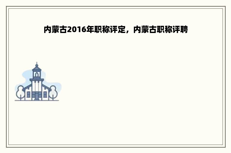 内蒙古2016年职称评定，内蒙古职称评聘