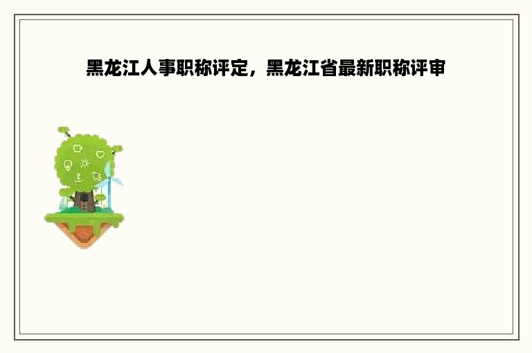 黑龙江人事职称评定，黑龙江省最新职称评审