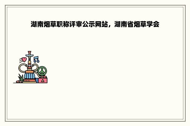 湖南烟草职称评审公示网站，湖南省烟草学会