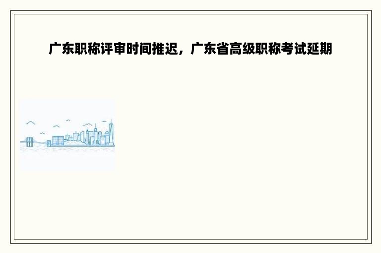 广东职称评审时间推迟，广东省高级职称考试延期