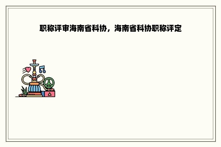 职称评审海南省科协，海南省科协职称评定