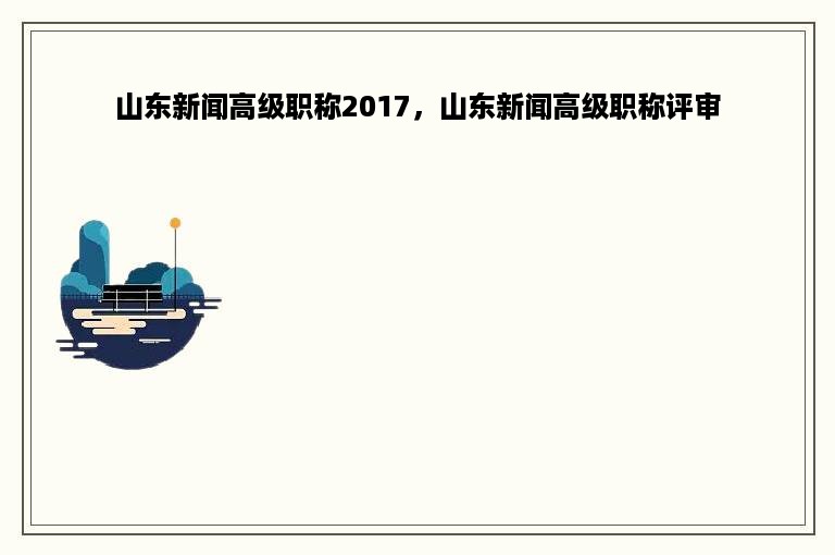 山东新闻高级职称2017，山东新闻高级职称评审