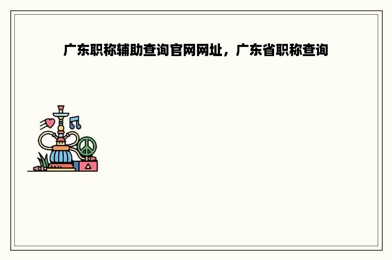 广东职称辅助查询官网网址，广东省职称查询