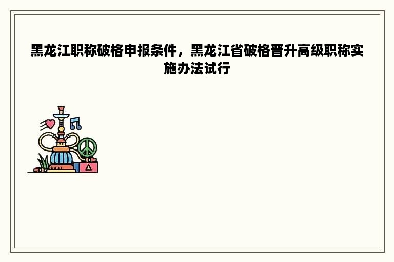 黑龙江职称破格申报条件，黑龙江省破格晋升高级职称实施办法试行