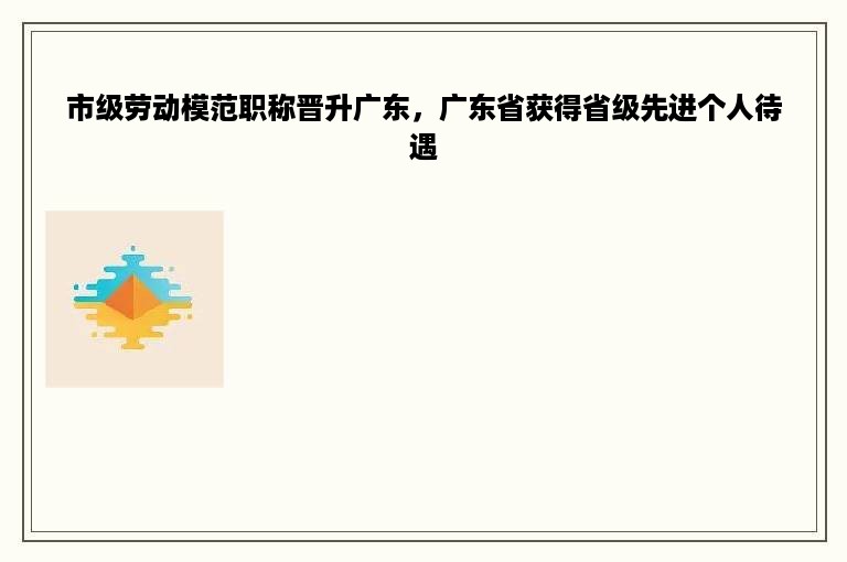 市级劳动模范职称晋升广东，广东省获得省级先进个人待遇