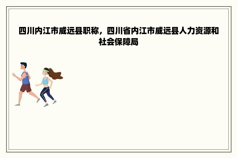 四川内江市威远县职称，四川省内江市威远县人力资源和社会保障局