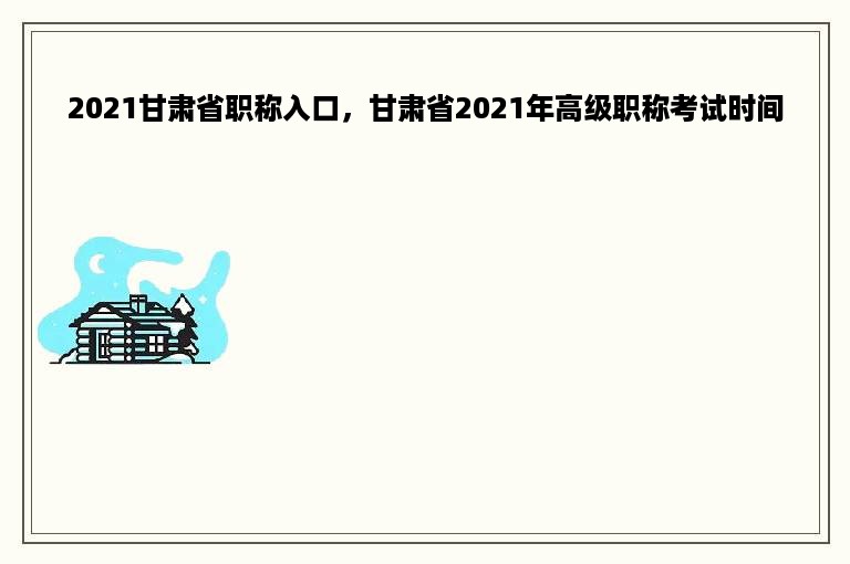 2021甘肃省职称入口，甘肃省2021年高级职称考试时间