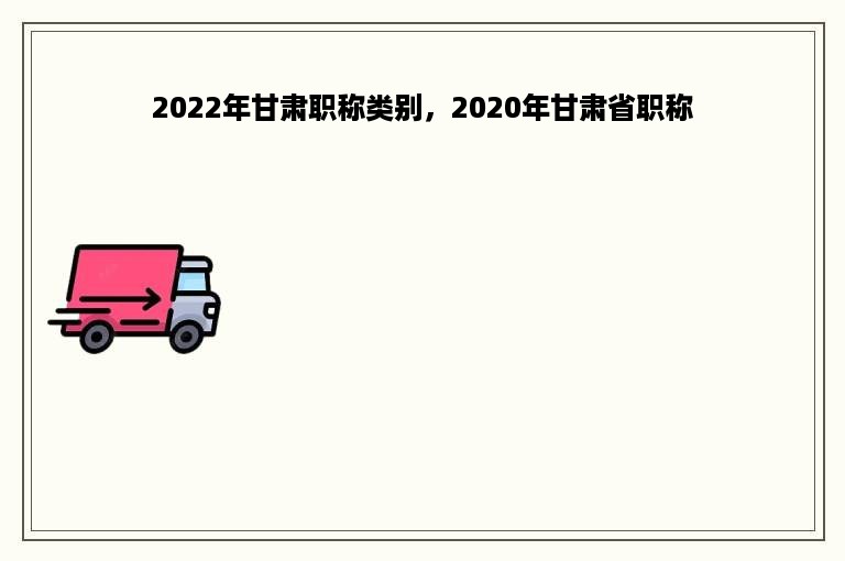 2022年甘肃职称类别，2020年甘肃省职称