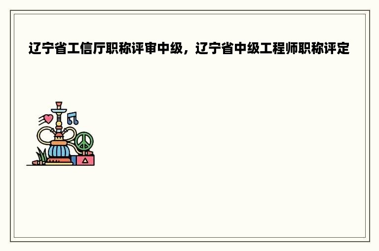 辽宁省工信厅职称评审中级，辽宁省中级工程师职称评定