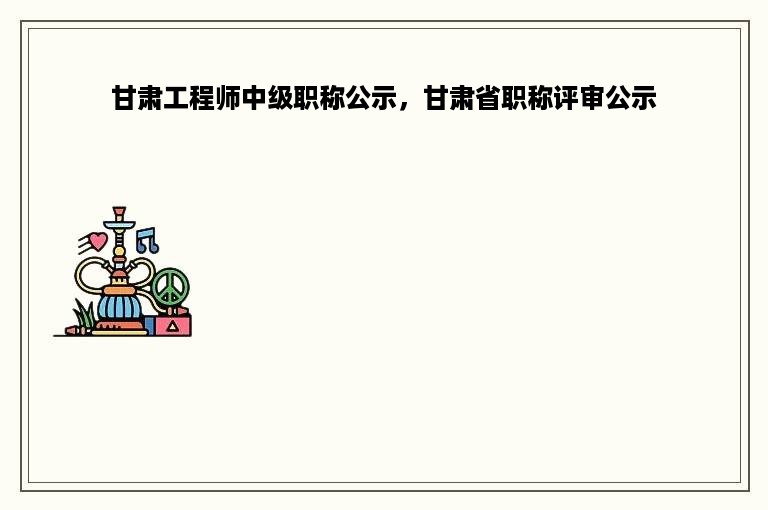 甘肃工程师中级职称公示，甘肃省职称评审公示