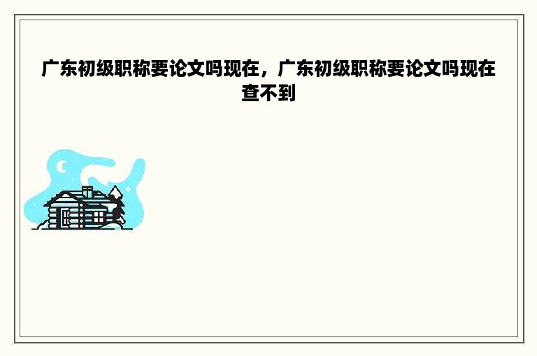 广东初级职称要论文吗现在，广东初级职称要论文吗现在查不到