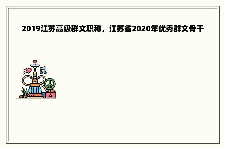 2019江苏高级群文职称，江苏省2020年优秀群文骨干