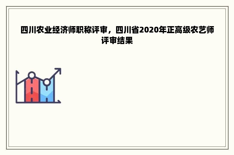 四川农业经济师职称评审，四川省2020年正高级农艺师评审结果