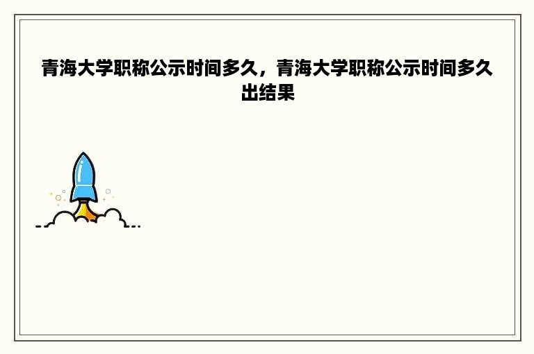 青海大学职称公示时间多久，青海大学职称公示时间多久出结果