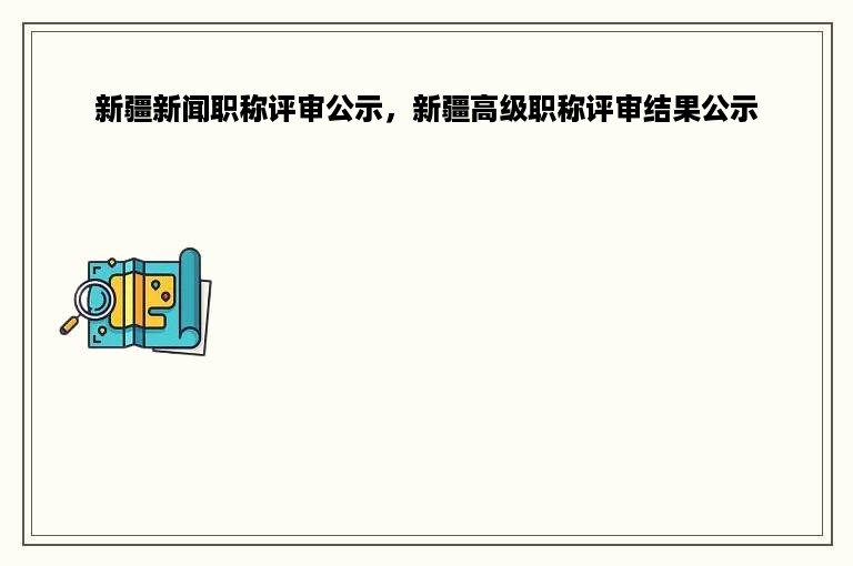 新疆新闻职称评审公示，新疆高级职称评审结果公示