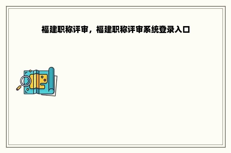 福建职称评审，福建职称评审系统登录入口