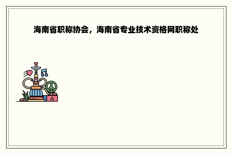 海南省职称协会，海南省专业技术资格网职称处