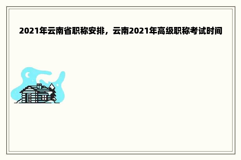 2021年云南省职称安排，云南2021年高级职称考试时间