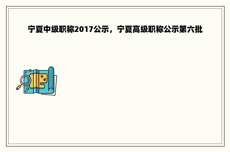 宁夏中级职称2017公示，宁夏高级职称公示第六批